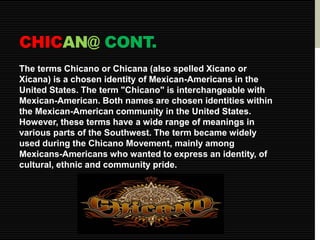 CHICAN@ CONT. 
The terms Chicano or Chicana (also spelled Xicano or 
Xicana) is a chosen identity of Mexican-Americans in the 
United States. The term "Chicano" is interchangeable with 
Mexican-American. Both names are chosen identities within 
the Mexican-American community in the United States. 
However, these terms have a wide range of meanings in 
various parts of the Southwest. The term became widely 
used during the Chicano Movement, mainly among 
Mexicans-Americans who wanted to express an identity, of 
cultural, ethnic and community pride. 
 