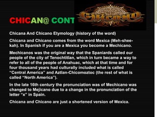 CHICAN@ CONT. 
Chicana And Chicano Etymology (history of the word) 
Chicana and Chicano comes from the word Mexica (Meh-shee-kah). 
In Spanish if you are a Mexica you become a Mechicano. 
Mechicanos was the original way that the Spaniards called our 
people of the city of Tenochtitlan, which in turn became a way to 
refer to all of the people of Anahuac, which at that time and for 
four thousand years had culturally included what is called 
“Central America” and Aztlan-Chicomoztoc (the rest of what is 
called “North America”). 
In the late 16th century the pronunciation was of Mechicano was 
changed to Mejicano due to a change in the pronunciation of the 
letter “x” in Spain. 
Chicana and Chicano are just a shortened version of Mexica. 
 