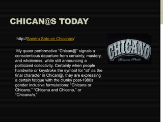 CHICAN@S TODAY 
http://Sandra Soto on Chicanao/ 
My queer performative “Chican@” signals a 
conscientious departure from certainty, mastery, 
and wholeness, while still announcing a 
politicized collectivity. Certainly when people 
handwrite or keystroke the symbol for “at” as the 
final character in Chican@, they are expressing 
a certain fatigue with the clunky post-1980s 
gender inclusive formulations: “Chicana or 
Chicano,” “Chicana and Chicano,” or 
“Chicana/o.” 
 