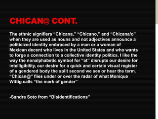 CHICAN@ CONT. 
The ethnic signifiers “Chicana,” “Chicano,” and “Chicana/o” 
when they are used as nouns and not adjectives announce a 
politicized identity embraced by a man or a woman of 
Mexican decent who lives in the United States and who wants 
to forge a connection to a collective identity politics. I like the 
way the nonalphabetic symbol for “at” disrupts our desire for 
intelligibility, our desire for a quick and certain visual register 
of a gendered body the split second we see or hear the term. 
“Chican@” flies under or over the radar of what Monique 
Wittig calls “the mark of gender” 
-Sandra Soto from “Disidentifications” 
 