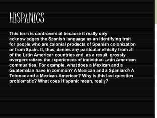 HISPANICS 
This term is controversial because it really only 
acknowledges the Spanish language as an identifying trait 
for people who are colonial products of Spanish colonization 
or from Spain. It, thus, denies any particular ethicity from all 
of the Latin American countries and, as a result, grossly 
overgeneralizes the experiences of individual Latin American 
communities. For example, what does a Mexican and a 
Guatemalan have in common? A Mexican and a Spaniard? A 
Totonac and a Mexican-American? Why is this last question 
problematic? What does Hispanic mean, really? 
 