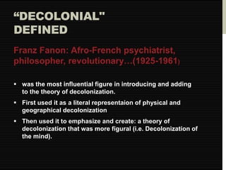 “DECOLONIAL" 
DEFINED 
Franz Fanon: Afro-French psychiatrist, 
philosopher, revolutionary…(1925-1961) 
 was the most influential figure in introducing and adding 
to the theory of decolonization. 
 First used it as a literal representaion of physical and 
geographical decolonization 
 Then used it to emphasize and create: a theory of 
decolonization that was more figural (i.e. Decolonization of 
the mind). 
 