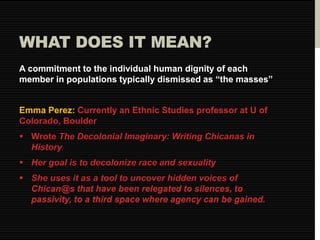 WHAT DOES IT MEAN? 
A commitment to the individual human dignity of each 
member in populations typically dismissed as “the masses” 
Emma Perez: Currently an Ethnic Studies professor at U of 
Colorado, Boulder 
 Wrote The Decolonial Imaginary: Writing Chicanas in 
History 
 Her goal is to decolonize race and sexuality 
 She uses it as a tool to uncover hidden voices of 
Chican@s that have been relegated to silences, to 
passivity, to a third space where agency can be gained. 
 
