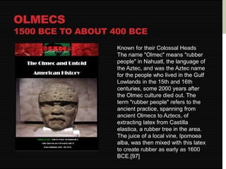 OLMECS 
1500 BCE TO ABOUT 400 BCE 
Known for their Colossal Heads 
The name "Olmec" means "rubber 
people" in Nahuatl, the language of 
the Aztec, and was the Aztec name 
for the people who lived in the Gulf 
Lowlands in the 15th and 16th 
centuries, some 2000 years after 
the Olmec culture died out. The 
term "rubber people" refers to the 
ancient practice, spanning from 
ancient Olmecs to Aztecs, of 
extracting latex from Castilla 
elastica, a rubber tree in the area. 
The juice of a local vine, Ipomoea 
alba, was then mixed with this latex 
to create rubber as early as 1600 
BCE.[97] 
 