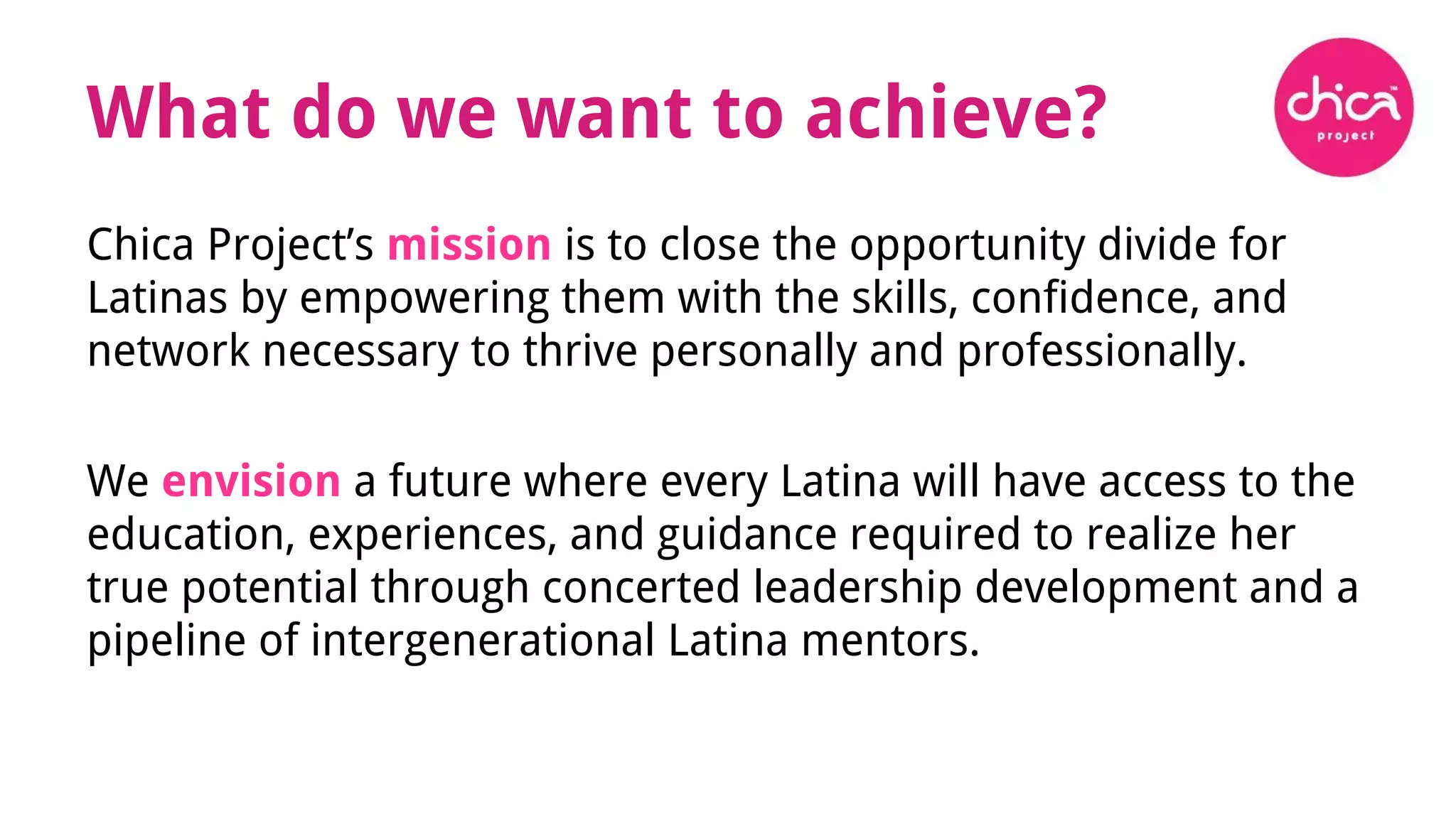 What do we want to achieve?
Chica Project’s mission is to close the opportunity divide for
Latinas by empowering them with the skills, confidence, and
network necessary to thrive personally and professionally.
We envision a future where every Latina will have access to the
education, experiences, and guidance required to realize her
true potential through concerted leadership development and a
pipeline of intergenerational Latina mentors.
 