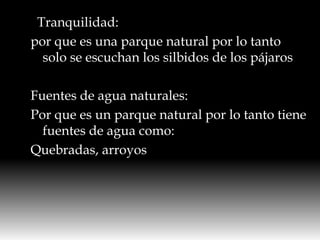   Tranquilidad:por que es una parque natural por lo tanto solo se escuchan los silbidos de los pájarosFuentes de agua naturales:Por que es un parque natural por lo tanto tiene fuentes de agua como:Quebradas, arroyos