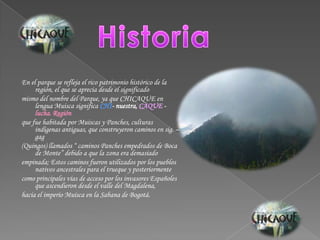 HistoriaEn el parque se refleja el rico patrimonio histórico de la región, el que se aprecia desde el significadomismo del nombre del Parque, ya que CHICAQUE en lengua Muisca significa CHI- nuestra, CAQUE - lucha. Regiónque fue habitada por Muiscas y Panches, culturas indígenas antiguas, que construyeron caminos en sig. – gag(Quingos) llamados “ caminos Panches empedrados de Boca de Monte” debido a que la zona era demasiadoempinada; Estos caminos fueron utilizados por los pueblos nativos ancestrales para el trueque y posteriormentecomo principales vías de acceso por los invasores Españoles que ascendieron desde el valle del Magdalena,hacia el imperio Muisca en la Sabana de Bogotá.