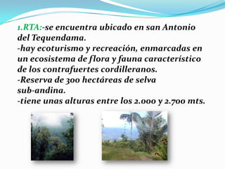 1.RTA:-se encuentra ubicado en san Antonio del Tequendama.-hay ecoturismo y recreación, enmarcadas en un ecosistema de flora y fauna característico de los contrafuertes cordilleranos.-Reserva de 300 hectáreas de selvasub-andina.-tiene unas alturas entre los 2.000 y 2.700 mts.