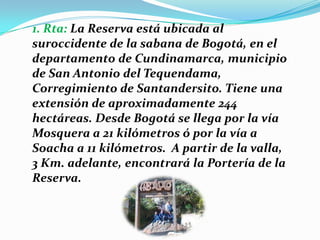 1. Rta: La Reserva está ubicada al suroccidente de la sabana de Bogotá, en el departamento de Cundinamarca, municipio de San Antonio del Tequendama, Corregimiento de Santandersito. Tiene una extensión de aproximadamente 244 hectáreas. Desde Bogotá se llega por la vía Mosquera a 21 kilómetros ó por la vía a Soacha a 11 kilómetros.  A partir de la valla, 3 Km. adelante, encontrará la Portería de la Reserva.   