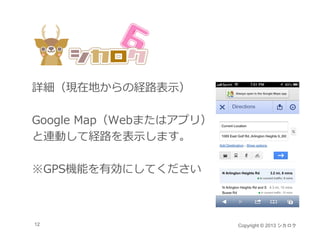 詳細（現在地からの経路表⽰）

Google Map（Webまたはアプリ）
と連動して経路を表⽰します。

※GPS機能を有効にしてください



12                      Copyright © 2013 シカロク
 