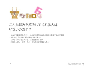 こんな悩みを解決してくれる⼈は
いないシカ
いないシカ？？
・シカゴで新⽣活をスタートしたけど携帯にお店の情報を登録するのが⾯倒
・初めてのゴルフ場に⾏く途中で道に迷った
・クリック⼀つでレストランに電話予約したい
 クリック つでレストランに電話予約したい
・お店のレビューやホームページも合わせて確認したい




1                                    Copyright © 2013 シカロク
 