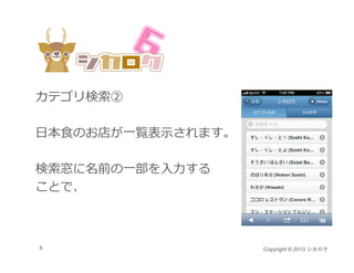 カテゴリ検索②

⽇本⾷のお店が⼀覧表⽰されます。

検索窓に名前の⼀部を⼊⼒する
ことで、
ことで



6                  Copyright © 2013 シカロク
 
