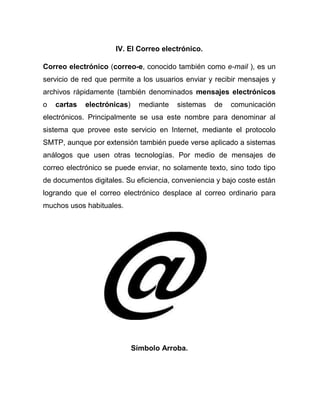 IV. El Correo electrónico.

Correo electrónico (correo-e, conocido también como e-mail ), es un
servicio de red que permite a los usuarios enviar y recibir mensajes y
archivos rápidamente (también denominados mensajes electrónicos
o   cartas   electrónicas)     mediante   sistemas   de   comunicación
electrónicos. Principalmente se usa este nombre para denominar al
sistema que provee este servicio en Internet, mediante el protocolo
SMTP, aunque por extensión también puede verse aplicado a sistemas
análogos que usen otras tecnologías. Por medio de mensajes de
correo electrónico se puede enviar, no solamente texto, sino todo tipo
de documentos digitales. Su eficiencia, conveniencia y bajo coste están
logrando que el correo electrónico desplace al correo ordinario para
muchos usos habituales.




                             Símbolo Arroba.
 