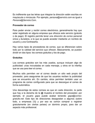 Es indiferente que las letras que integran la dirección estén escritas en
mayúscula o minúscula. Por ejemplo, persona@servicio.com es igual a
Persona@Servicio.Com.

Proveedor de correo

Para poder enviar y recibir correo electrónico, generalmente hay que
estar registrado en alguna empresa que ofrezca este servicio (gratuito
o de pago). El registro permite tener una dirección de correo personal
única y duradera, a la que se puede acceder mediante un nombre de
usuario y una Contraseña.

Hay varios tipos de proveedores de correo, que se diferencian sobre
todo por la calidad del servicio que ofrecen. Básicamente, se pueden
dividir en dos tipos: los correos gratuitos y los de pago.

Gratuitos

Los correos gratuitos son los más usados, aunque incluyen algo de
publicidad: unas incrustadas en cada mensaje, y otros en la interfaz
que se usa para leer el correo.

Muchos sólo permiten ver el correo desde un sitio web propio del
proveedor, para asegurarse de que los usuarios reciben la publicidad
que se encuentra ahí. En cambio, otros permiten también usar un
programa de correo configurado para que se descargue el correo de
forma automática.

Una desventaja de estos correos es que en cada dirección, la parte
que hay a la derecha de la @ muestra el nombre del proveedor; por
ejemplo, el usuario gapa puede acabar teniendo gapa@correo-
gratuito.net. Este tipo de direcciones desagradan a algunos (sobre
todo, a empresas [1]) y por eso es común comprar o registrar
gratuitamente (en ciertos países) un dominio propio, para dar un
aspecto más profesional.
 