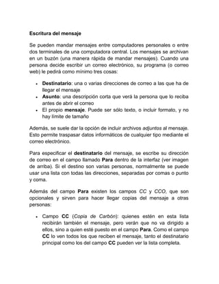 Escritura del mensaje

Se pueden mandar mensajes entre computadores personales o entre
dos terminales de una computadora central. Los mensajes se archivan
en un buzón (una manera rápida de mandar mensajes). Cuando una
persona decide escribir un correo electrónico, su programa (o correo
web) le pedirá como mínimo tres cosas:

     Destinatario: una o varias direcciones de correo a las que ha de
     llegar el mensaje
     Asunto: una descripción corta que verá la persona que lo reciba
     antes de abrir el correo
     El propio mensaje. Puede ser sólo texto, o incluir formato, y no
     hay límite de tamaño

Además, se suele dar la opción de incluir archivos adjuntos al mensaje.
Esto permite traspasar datos informáticos de cualquier tipo mediante el
correo electrónico.

Para especificar el destinatario del mensaje, se escribe su dirección
de correo en el campo llamado Para dentro de la interfaz (ver imagen
de arriba). Si el destino son varias personas, normalmente se puede
usar una lista con todas las direcciones, separadas por comas o punto
y coma.

Además del campo Para existen los campos CC y CCO, que son
opcionales y sirven para hacer llegar copias del mensaje a otras
personas:

     Campo CC (Copia de Carbón): quienes estén en esta lista
     recibirán también el mensaje, pero verán que no va dirigido a
     ellos, sino a quien esté puesto en el campo Para. Como el campo
     CC lo ven todos los que reciben el mensaje, tanto el destinatario
     principal como los del campo CC pueden ver la lista completa.
 