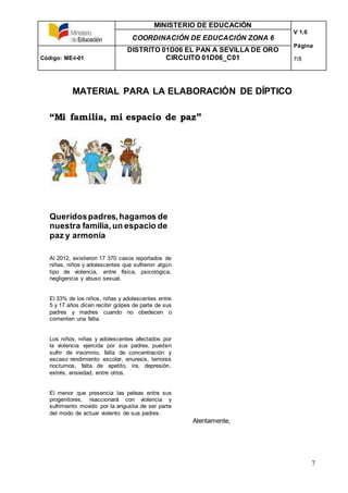MINISTERIO DE EDUCACIÓN
V 1.0
Página
7/8
COORDINACIÓN DE EDUCACIÓN ZONA 6
Código: ME-I-01
DISTRITO 01D06 EL PAN A SEVILLA DE ORO
CIRCUITO 01D06_C01
7
MATERIAL PARA LA ELABORACIÓN DE DÍPTICO
“Mi familia, mi espacio de paz”
Queridospadres,hagamos de
nuestra familia, un espacio de
paz y armonía
Al 2012, existieron 17 370 casos reportados de
niñas, niños y adolescentes que sufrieron algún
tipo de violencia, entre física, psicológica,
negligencia y abuso sexual.
El 33% de los niños, niñas y adolescentes entre
5 y 17 años dicen recibir golpes de parte de sus
padres y madres cuando no obedecen o
comenten una falta.
Los niños, niñas y adolescentes afectados por
la violencia ejercida por sus padres, pueden
sufrir de insomnio, falta de concentración y
escaso rendimiento escolar, enuresis, terrores
nocturnos, falta de apetito, ira, depresión,
estrés, ansiedad, entre otros.
El menor que presencia las peleas entre sus
progenitores, reaccionará con violencia y
sufrimiento movido por la angustia de ser parte
del modo de actuar violento de sus padres.
Atentamente,
 