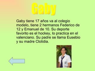 Gaby Gaby tiene 17 años va al colegio modelo, tiene 2 hermanos Federico de 12 y Emanuel de 10. Su deporte favorito es el hockey, lo practica en el valenciano. Su padre se llama Eusebio y su madre Clotidia. 