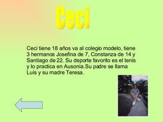 Ceci Ceci tiene 18 años va al colegio modelo, tiene 3 hermanos Josefina de 7, Constanza de 14 y Santiago de 22. Su deporte favorito es el tenis y lo practica en Ausonia.Su padre se llama Luís y su madre Teresa. 