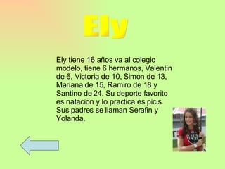 Ely Ely tiene 16 años va al colegio modelo, tiene 6 hermanos, Valentin de 6, Victoria de 10, Simon de 13, Mariana de 15, Ramiro de 18 y Santino de 24. Su deporte favorito es natacion y lo practica es picis. Sus padres se llaman Serafin y Yolanda.  
