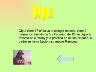 Olgui Olgui tiene 17 años va al colegio modelo, tiene 2 hermanos Jazmín de 5 y Federico de 12. su deporte favorito es el volley y lo practica en el bco hispano. su padre se llama Lucio y su madre Ramona. 