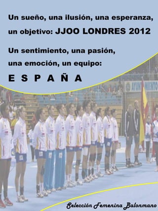 Un sueño, una ilusión, una esperanza,

un objetivo: JJOO LONDRES 2012

Un sentimiento, una pasión,
una emoción, un equipo:

E S P A Ñ A




              Selección Femenina Balonmano
 