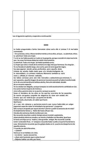 Lee el siguiente capítulo y responde a continuación
XXXIII
Le había preguntado a Carlos Sanromán cómo sería ella si viviese. Y él me había
contestado:
—Era preciosa, única. Ahora tendría treinta y cinco años, así que… La plenitud, chico.
La plenitud. Toda una mujer.
Y a mí se me había puesto un nudo en la garganta, porque recordé mi vieja teoría de
que las cosas hermosas deberían existir eternamente.
La plenitud. Toda una mujer. Se había quedado corto.
La mujer que veía a través de la ventana era algo más que hermosa. Era singular.
Ya no llevaba el cabello largo, sino corto; pero lo tenía igual de negro.
Sus ojos seguían siendo grises, profundos; pero aquella dulce
tristeza de antaño había dado paso a la mirada inteligente de
la naturalidad y la primera madurez. Mantenía también su nariz
recta y afilada, el mentón redondo,
los labios carnosos pero aún más marcados y seductores que entonces. Y,
por supuesto, aquella imagen de perenne inocencia juvenil se había transformado
en la de una extraordinaria belleza adulta, llena de sobriedad, dotada
de un encanto especial.
Ya no estaba tan delgada, aunque tampoco la noté excesivamente cambiadaen eso.
Era como tantas mujeres de treinta y
cinco años, parecía estar en su punto; aunque su punto
fuese el heredero de los años en los que fue una reina de las pasarelas.
Se movía con gestos cargados de elegancia. Su clase aún estaba ahí.
O sería que era todo lo que yo quería ver de ella.
Estaba mudo, alucinado, sin saber qué hacer.
Qué hacer.
¿Ir a por mis cámaras y portarme como lo que nunca había sido, un vulgar
paparazzi capaz de robar la intimidad a las personas? ¿Largarme
feliz aunque atrapado por aquel secreto? ¿Entrar y pedir la exclusiva de mi vida?
O simplemente llamar y. Había ido hasta allí por eso.
Llevaba dos semanas dando tumbos por eso.
No recuerdo muy bien cuánto tiempo estuve inmóvil, espiándola,
observándola mientras cenaba y se movía y hablaba con Noraima, igual que
lo haría una hija con su madre, o dos grandes amigas. No recuerdo cuándo
tomé la decisión final, ni tampoco recuerdo haber vuelto a la parte frontal de la
casa. Únicamente recuerdo que los golpes dados en la puertame despertaron de
aquella catarsis.
Y cuando me abrió Noraima.
—¿Usted?
Vania ya no se hallaba a la vista.
—Lo siento —quise excusarme.
—¿Qué está haciendo aquí a estas horas?
—Déjeme hablar con ella, por favor,
 