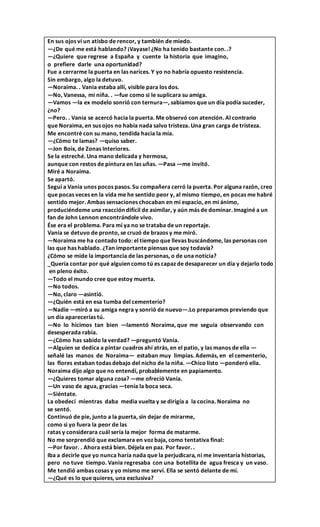 En sus ojos vi un atisbo de rencor, y también de miedo.
—¿De qué me está hablando? ¡Vayase! ¿No ha tenido bastante con. .?
—¿Quiere que regrese a España y cuente la historia que imagino,
o prefiere darle una oportunidad?
Fue a cerrarme la puerta en las narices. Y yo no habría opuesto resistencia.
Sin embargo, algo la detuvo.
—Noraima. . Vania estaba allí, visible para los dos.
—No, Vanessa, mi niña. . —fue como si le suplicara su amiga.
—Vamos —la ex modelo sonrió con ternura—, sabíamos que un día podía suceder,
¿no?
—Pero. . Vania se acercó hacia la puerta. Me observó con atención. Al contrario
que Noraima, en sus ojos no había nada salvo tristeza. Una gran carga de tristeza.
Me encontré con su mano, tendida hacia la mía.
—¿Cómo te lamas? —quiso saber.
—Jon Boix, de Zonas Interiores.
Se la estreché. Una mano delicada y hermosa,
aunque con restos de pintura en las uñas. —Pasa —me invitó.
Miré a Noraima.
Se apartó.
Seguí a Vania unos pocos pasos. Su compañera cerró la puerta. Por alguna razón, creo
que pocas veces en la vida me he sentido peor y, al mismo tiempo, en pocas me habré
sentido mejor. Ambas sensaciones chocaban en mi espacio, en mi ánimo,
produciéndome una reacción difícil de asimilar, y aún más de dominar. Imaginé a un
fan de John Lennon encontrándole vivo.
Ése era el problema. Para mí ya no se trataba de un reportaje.
Vania se detuvo de pronto, se cruzó de brazos y me miró.
—Noraima me ha contado todo: el tiempo que llevas buscándome, las personas con
las que has hablado. ¿Tan importante piensas que soy todavía?
¿Cómo se mide la importancia de las personas, o de una noticia?
_Quería contar por qué alguien como tú es capaz de desaparecer un día y dejarlo todo
en pleno éxito.
—Todo el mundo cree que estoy muerta.
—No todos.
—No, claro —asintió.
—¿Quién está en esa tumba del cementerio?
—Nadie —miró a su amiga negra y sonrió de nuevo—.Lo preparamos previendo que
un día aparecerías tú.
—No lo hicimos tan bien —lamentó Noraima, que me seguía observando con
desesperada rabia.
—¿Cómo has sabido la verdad? —preguntó Vania.
—Alguien se dedica a pintar cuadros ahí atrás, en el patio, y las manos de ella —
señalé las manos de Noraima— estaban muy limpias. Además, en el cementerio,
las flores estaban todas debajo del nicho de la niña. —Chico listo —ponderó ella.
Noraima dijo algo que no entendí, probablemente en papiamento.
—¿Quieres tomar alguna cosa? —me ofreció Vania.
—Un vaso de agua, gracias —tenía la boca seca.
—Siéntate.
La obedecí mientras daba media vuelta y se dirigía a la cocina. Noraima no
se sentó.
Continuó de pie, junto a la puerta, sin dejar de mirarme,
como si yo fuera la peor de las
ratas y considerara cuál sería la mejor forma de matarme.
No me sorprendió que exclamara en voz baja, como tentativa final:
—Por favor. . Ahora está bien. Déjela en paz. Por favor. .
Iba a decirle que yo nunca haría nada que la perjudicara, ni me inventaría historias,
pero no tuve tiempo. Vania regresaba con una botellita de agua fresca y un vaso.
Me tendió ambas cosas y yo mismo me serví. Ella se sentó delante de mí.
—¿Qué es lo que quieres, una exclusiva?
 