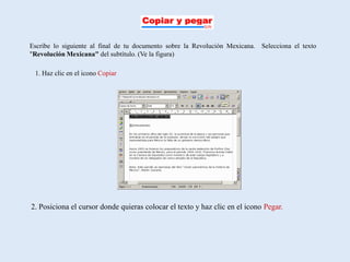 Escribe lo siguiente al final de tu documento sobre la Revolución Mexicana. Selecciona el texto
"Revolución Mexicana" del subtítulo. (Ve la figura)

 1. Haz clic en el icono Copiar




2. Posiciona el cursor donde quieras colocar el texto y haz clic en el icono Pegar.
 