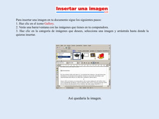 Para insertar una imagen en tu documento sigue los siguientes pasos:
1. Haz clic en el icono Gallery.
2. Verás una barra/ventana con las imágenes que tienes en tu computadora.
3. Haz clic en la categoría de imágenes que desees, selecciona una imagen y arrástrala hasta donde la
quieras insertar.




                                       Así quedaría la imagen.
 