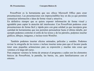 III. Presentaciones.            Conceptos Básicos (I)


   PowerPoint es la herramienta que nos ofrece Microsoft Office para crear
presentaciones. Las presentaciones son imprescindibles hoy en día ya que permiten
comunicar información e ideas de forma visual y atractiva.
En definitiva siempre que se quiera exponer información de forma visual y
agradable para captar la atención del interlocutor. Con PowerPoint podemos crear
presentaciones de forma fácil y rápida pero con gran calidad ya que incorpora gran
cantidad de herramientas que nos permiten personalizar hasta el último detalle, por
ejemplo podemos controlar el estilo de los textos y de los párrafos, podemos insertar
gráficos, dibujos, imágenes, e incluso texto WordArt.

    También podemos insertar efectos animados, películas y sonidos. Podemos
revisar la ortografía de los textos e incluso insertar notas para que el locutor pueda
tener unas pequeñas aclaraciones para su exposición y muchas más cosas que
veremos a lo largo del curso.
Para empezar veremos la forma de arrancar el programa y cuáles son los elementos
básicos de PowerPoint, la pantalla, las barras, etc, para familiarizarnos con el
entorno.
 