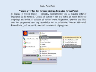 Iniciar PowerPoint

        Vamos a ver las dos formas básicas de iniciar PowerPoint.
1) Desde el botón Inicio       situado, normalmente, en la esquina inferior
izquierda de la pantalla. Coloca el cursor y haz clic sobre el botón Inicio se
despliega un menú; al colocar el cursor sobre Programas, aparece otra lista
con los programas que hay instalados en tu ordenador; buscar Microsoft
PowerPoint, y al hacer clic sobre él e arrancará el programa.
 