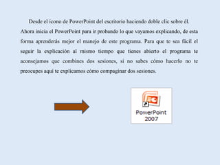 Desde el icono de PowerPoint del escritorio haciendo doble clic sobre él.
Ahora inicia el PowerPoint para ir probando lo que vayamos explicando, de esta
forma aprenderás mejor el manejo de este programa. Para que te sea fácil el
seguir la explicación al mismo tiempo que tienes abierto el programa te
aconsejamos que combines dos sesiones, si no sabes cómo hacerlo no te
preocupes aquí te explicamos cómo compaginar dos sesiones.
 