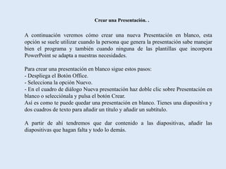 Crear una Presentación. .


A continuación veremos cómo crear una nueva Presentación en blanco, esta
opción se suele utilizar cuando la persona que genera la presentación sabe manejar
bien el programa y también cuando ninguna de las plantillas que incorpora
PowerPoint se adapta a nuestras necesidades.

Para crear una presentación en blanco sigue estos pasos:
- Despliega el Botón Office.
- Selecciona la opción Nuevo.
- En el cuadro de diálogo Nueva presentación haz doble clic sobre Presentación en
blanco o selecciónala y pulsa el botón Crear.
Así es como te puede quedar una presentación en blanco. Tienes una diapositiva y
dos cuadros de texto para añadir un título y añadir un subtítulo.

A partir de ahí tendremos que dar contenido a las diapositivas, añadir las
diapositivas que hagan falta y todo lo demás.
 