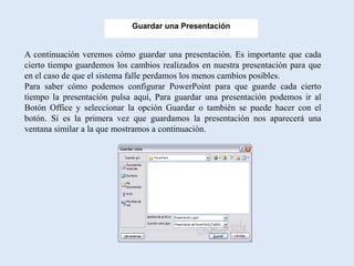 Guardar una Presentación


A continuación veremos cómo guardar una presentación. Es importante que cada
cierto tiempo guardemos los cambios realizados en nuestra presentación para que
en el caso de que el sistema falle perdamos los menos cambios posibles.
Para saber cómo podemos configurar PowerPoint para que guarde cada cierto
tiempo la presentación pulsa aquí, Para guardar una presentación podemos ir al
Botón Office y seleccionar la opción Guardar o también se puede hacer con el
botón. Si es la primera vez que guardamos la presentación nos aparecerá una
ventana similar a la que mostramos a continuación.
 