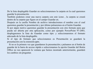 De la lista desplegable Guardar en seleccionaremos la carpeta en la cual queremos
guardar la presentación.
También podemos crear una nueva carpeta con este icono , la carpeta se creará
dentro de la carpeta que figure en el campo Guardar en.
Después en la casilla Nombre de archivo introduciremos el nombre con el cual
queremos guardar la presentación y por último pulsaremos en el botón Guardar.
Si por algún motivo queremos guardar la presentación con otro formato para que
pueda ser abierta por otra aplicación, como por ejemplo PowerPoint 97-2003,
desplegaremos la lista de Guardar como tipo: y seleccionaremos el formato
adecuado de la lista desplegable.
Si el tipo de formato que seleccionamos es Presentación se guardará la
presentación con la extensión pptx.
  Si no es la primera vez que guardamos la presentación y pulsamos en el botón de
guardar de la barra de acceso rápido o seleccionamos la opción Guardar del Botón
Office no nos aparecerá la ventana que hemos mostrado anteriormente, guardará
los cambios sin preguntar.
 
