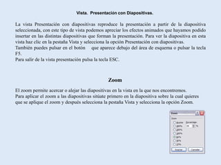 Vista. Presentación con Diapositivas.

La vista Presentación con diapositivas reproduce la presentación a partir de la diapositiva
seleccionada, con este tipo de vista podemos apreciar los efectos animados que hayamos podido
insertar en las distintas diapositivas que forman la presentación. Para ver la diapositiva en esta
vista haz clic en la pestaña Vista y selecciona la opción Presentación con diapositivas.
También puedes pulsar en el botón que aparece debajo del área de esquema o pulsar la tecla
F5.
Para salir de la vista presentación pulsa la tecla ESC.



                                                Zoom
El zoom permite acercar o alejar las diapositivas en la vista en la que nos encontremos.
Para aplicar el zoom a las diapositivas sitúate primero en la diapositiva sobre la cual quieres
que se aplique el zoom y después selecciona la pestaña Vista y selecciona la opción Zoom.
 