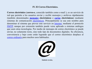 IV. El Correo Electrónico.

Correo electrónico (correo-e, conocido también como e-mail ), es un servicio de
red que permite a los usuarios enviar y recibir mensajes y archivos rápidamente
(también denominados mensajes electrónicos o cartas electrónicas) mediante
sistemas de comunicación electrónicos. Principalmente se usa este nombre para
denominar al sistema que provee este servicio en Internet, mediante el protocolo
SMTP, aunque por extensión también puede verse aplicado a sistemas análogos
que usen otras tecnologías. Por medio de mensajes de correo electrónico se puede
enviar, no solamente texto, sino todo tipo de documentos digitales. Su eficiencia,
conveniencia y bajo coste están logrando que el correo electrónico desplace al
correo ordinario para muchos usos habituales.




                                     Símbolo Arroba.
 