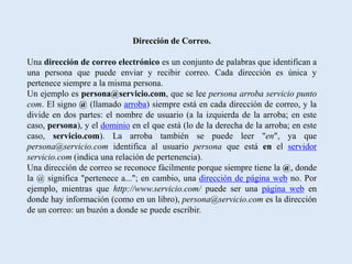 Dirección de Correo.

Una dirección de correo electrónico es un conjunto de palabras que identifican a
una persona que puede enviar y recibir correo. Cada dirección es única y
pertenece siempre a la misma persona.
Un ejemplo es persona@servicio.com, que se lee persona arroba servicio punto
com. El signo @ (llamado arroba) siempre está en cada dirección de correo, y la
divide en dos partes: el nombre de usuario (a la izquierda de la arroba; en este
caso, persona), y el dominio en el que está (lo de la derecha de la arroba; en este
caso, servicio.com). La arroba también se puede leer "en", ya que
persona@servicio.com identifica al usuario persona que está en el servidor
servicio.com (indica una relación de pertenencia).
Una dirección de correo se reconoce fácilmente porque siempre tiene la @, donde
la @ significa "pertenece a..."; en cambio, una dirección de página web no. Por
ejemplo, mientras que http://www.servicio.com/ puede ser una página web en
donde hay información (como en un libro), persona@servicio.com es la dirección
de un correo: un buzón a donde se puede escribir.
 