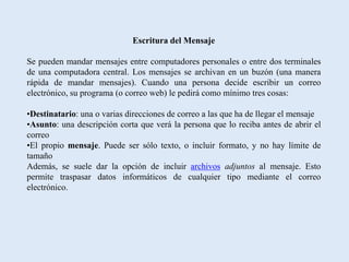 Escritura del Mensaje

Se pueden mandar mensajes entre computadores personales o entre dos terminales
de una computadora central. Los mensajes se archivan en un buzón (una manera
rápida de mandar mensajes). Cuando una persona decide escribir un correo
electrónico, su programa (o correo web) le pedirá como mínimo tres cosas:

•Destinatario: una o varias direcciones de correo a las que ha de llegar el mensaje
•Asunto: una descripción corta que verá la persona que lo reciba antes de abrir el
correo
•El propio mensaje. Puede ser sólo texto, o incluir formato, y no hay límite de
tamaño
Además, se suele dar la opción de incluir archivos adjuntos al mensaje. Esto
permite traspasar datos informáticos de cualquier tipo mediante el correo
electrónico.
 