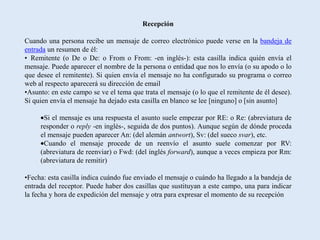 Recepción

Cuando una persona recibe un mensaje de correo electrónico puede verse en la bandeja de
entrada un resumen de él:
• Remitente (o De o De: o From o From: -en inglés-): esta casilla indica quién envía el
mensaje. Puede aparecer el nombre de la persona o entidad que nos lo envía (o su apodo o lo
que desee el remitente). Si quien envía el mensaje no ha configurado su programa o correo
web al respecto aparecerá su dirección de email
•Asunto: en este campo se ve el tema que trata el mensaje (o lo que el remitente de él desee).
Si quien envía el mensaje ha dejado esta casilla en blanco se lee [ninguno] o [sin asunto]

      Si el mensaje es una respuesta el asunto suele empezar por RE: o Re: (abreviatura de
     responder o reply -en inglés-, seguida de dos puntos). Aunque según de dónde proceda
     el mensaje pueden aparecer An: (del alemán antwort), Sv: (del sueco svar), etc.
      Cuando el mensaje procede de un reenvío el asunto suele comenzar por RV:
     (abreviatura de reenviar) o Fwd: (del inglés forward), aunque a veces empieza por Rm:
     (abreviatura de remitir)

•Fecha: esta casilla indica cuándo fue enviado el mensaje o cuándo ha llegado a la bandeja de
entrada del receptor. Puede haber dos casillas que sustituyan a este campo, una para indicar
la fecha y hora de expedición del mensaje y otra para expresar el momento de su recepción
 