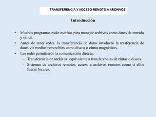 TRANSFERENCIA Y ACCESO REMOTO A ARCHIVOS


                                   Introducción

•   Muchos programas están escritos para manejar archivos como datos de entrada
    y salida.
•   Antes de tener redes, la transferencia de datos involucró la trasferencia de
    datos vía medios removibles como discos o cintas magnéticas.
•   Las redes permitieron la comunicación directa:
     – Transferencia de archivos: equivalente a transferencias de cintas o discos.
     – Sistemas de archivos remotos: acceso a archivos remotos como si ellos
         fueran locales.
 