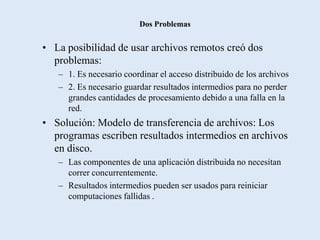 Dos Problemas


• La posibilidad de usar archivos remotos creó dos
  problemas:
   – 1. Es necesario coordinar el acceso distribuido de los archivos
   – 2. Es necesario guardar resultados intermedios para no perder
     grandes cantidades de procesamiento debido a una falla en la
     red.
• Solución: Modelo de transferencia de archivos: Los
  programas escriben resultados intermedios en archivos
  en disco.
   – Las componentes de una aplicación distribuida no necesitan
     correr concurrentemente.
   – Resultados intermedios pueden ser usados para reiniciar
     computaciones fallidas .
 