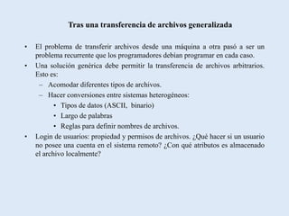 Tras una transferencia de archivos generalizada

•   El problema de transferir archivos desde una máquina a otra pasó a ser un
    problema recurrente que los programadores debían programar en cada caso.
•   Una solución genérica debe permitir la transferencia de archivos arbitrarios.
    Esto es:
     – Acomodar diferentes tipos de archivos.
     – Hacer conversiones entre sistemas heterogéneos:
           • Tipos de datos (ASCII, binario)
           • Largo de palabras
           • Reglas para definir nombres de archivos.
•   Login de usuarios: propiedad y permisos de archivos. ¿Qué hacer si un usuario
    no posee una cuenta en el sistema remoto? ¿Con qué atributos es almacenado
    el archivo localmente?
 