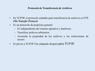 Protocolo de Transferencia de Archivos


• En TCP/IP, el protocolo estándar para transferencia de archivos es FTP,
  File Transfer Protocol.
• Es un protocolo de propósito general:
   – Es independiente del sistema operativo y hardware.
   – Transfiere archivos arbitrarios.
   – Acomoda la propiedad de los archivos y las restricciones de
      acceso.
• Es previo a TCP/IP. Fue adaptado después para TCP/IP.
 