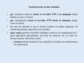Transferencias en Dos Sentidos


• get: transfiere archivos desde el servidor FTP a la máquina desde
  donde se corre el cliente.
• put: transferencia hacia el servidor FTP desde la máquina donde
  corre el cliente.
• En caso de omisión se usa el mismo nombre en ambas máquinas. El
  cliente ftp permite especificar otro nombre.
• mget, mput permiten transferir múltiples archivos en combinación de *
  para especificar parcialmente una lista de archivos. Ej. La lista m*
  incluye martes, miércoles, mario.
   – prompt permite desactivar las consultas al usuario en transferencias
      en modo batch.
 