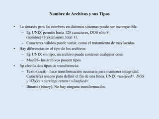 Nombre de Archivos y sus Tipos

•   La sintaxis para los nombres en distintos sistemas puede ser incompatible.
      – Ej. UNIX permite hasta 128 caracteres, DOS sólo 8
         (nombre)+3(extensión), total 11.
      – Caracteres válidos puede variar, como el tratamiento de mayúsculas.
•   Hay diferencias en el tipo de los archivos:
      – Ej. UNIX sin tipo, un archivo puede contener cualquier cosa.
      – MacOS- los archivos poseen tipos
•   ftp efectúa dos tipos de transferencia:
      – Texto (ascii) : hace transformación necesaria para mantener integridad.
         Caracteres usados para definir el fin de una línea. UNIX <linefeed>, DOS
         y WINxx <carriage return><linefeed>
      – Binario (binary): No hay ninguna transformación.
 