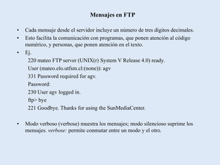 Mensajes en FTP

•   Cada mensaje desde el servidor incluye un número de tres dígitos decimales.
•   Esto facilita la comunicación con programas, que ponen atención al código
    numérico, y personas, que ponen atención en el texto.
•   Ej.
     220 mateo FTP server (UNIX(r) System V Release 4.0) ready.
     User (mateo.elo.utfsm.cl:(none)): agv
     331 Password required for agv.
     Password:
     230 User agv logged in.
     ftp> bye
     221 Goodbye. Thanks for using the SunMediaCenter.

•   Modo verboso (verbose) muestra los mensajes; modo silencioso suprime los
    mensajes. verbose: permite conmutar entre un modo y el otro.
 