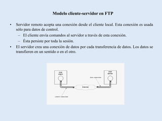 Modelo cliente-servidor en FTP

•   Servidor remoto acepta una conexión desde el cliente local. Esta conexión es usada
    sólo para datos de control.
      – El cliente envía comandos al servidor a través de esta conexión.
      – Ésta persiste por toda la sesión.
•   El servidor crea una conexión de datos por cada transferencia de datos. Los datos se
    transfieren en un sentido o en el otro.
 