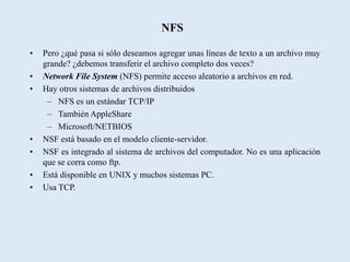 NFS

•   Pero ¿qué pasa si sólo deseamos agregar unas líneas de texto a un archivo muy
    grande? ¿debemos transferir el archivo completo dos veces?
•   Network File System (NFS) permite acceso aleatorio a archivos en red.
•   Hay otros sistemas de archivos distribuidos
     – NFS es un estándar TCP/IP
     – También AppleShare
     – Microsoft/NETBIOS
•   NSF está basado en el modelo cliente-servidor.
•   NSF es integrado al sistema de archivos del computador. No es una aplicación
    que se corra como ftp.
•   Está disponible en UNIX y muchos sistemas PC.
•   Usa TCP.
 