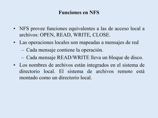 Funciones en NFS


• NFS provee funciones equivalentes a las de acceso local a
  archivos: OPEN, READ, WRITE, CLOSE.
• Las operaciones locales son mapeadas a mensajes de red
   – Cada mensaje contiene la operación.
   – Cada mensaje READ/WRITE lleva un bloque de disco.
• Los nombres de archivos están integrados en el sistema de
  directorio local. El sistema de archivos remoto está
  montado como un directorio local.
 